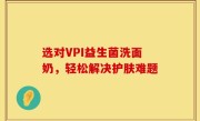 选对VPI益生菌洗面奶，轻松解决护肤难题