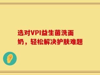 选对VPI益生菌洗面奶，轻松解决护肤难题