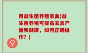 用益生菌养殖家禽(益生菌养殖可提高家禽产量和健康，如何正确操作？)