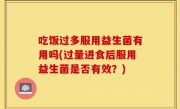 吃饭过多服用益生菌有用吗(过量进食后服用益生菌是否有效？)