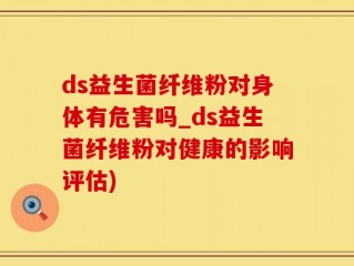 ds益生菌纤维粉对身体有危害吗_ds益生菌纤维粉对健康的影响评估)
