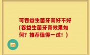 可吞益生菌牙膏好不好(吞益生菌牙膏效果如何？推荐值得一试！)
