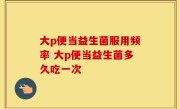 大p便当益生菌服用频率 大p便当益生菌多久吃一次
