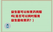 益生菌可以和胃药同服吗(是否可以同时服用益生菌和胃药？)