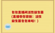 包包直播间活性益生菌(直播带你尝新：活性益生菌包包来啦！)