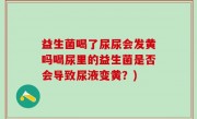 益生菌喝了尿尿会发黄吗喝尿里的益生菌是否会导致尿液变黄？)