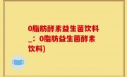 0脂肪酵素益生菌饮料_：0脂肪益生菌酵素饮料)