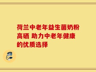 荷兰中老年益生菌奶粉高硒 助力中老年健康的优质选择
