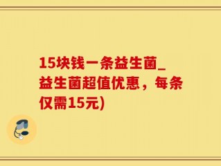 15块钱一条益生菌_益生菌超值优惠，每条仅需15元)