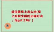 益生菌早上怎么吃(早上吃益生菌的正确方法，你get了吗？)