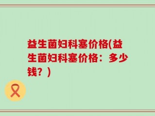益生菌妇科塞价格(益生菌妇科塞价格：多少钱？)