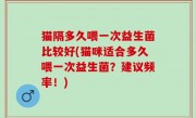 猫隔多久喂一次益生菌比较好(猫咪适合多久喂一次益生菌？建议频率！)