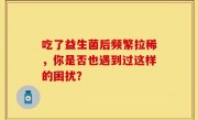 吃了益生菌后频繁拉稀，你是否也遇到过这样的困扰？