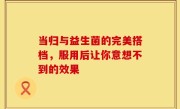 当归与益生菌的完美搭档，服用后让你意想不到的效果