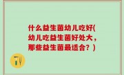 什么益生菌幼儿吃好(幼儿吃益生菌好处大，那些益生菌最适合？)