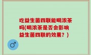 吃益生菌四联能喝浓茶吗(喝浓茶是否会影响益生菌四联的效果？)