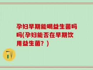孕妇早期能喝益生菌吗吗(孕妇能否在早期饮用益生菌？)