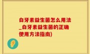 白牙素益生菌怎么用法_白牙素益生菌的正确使用方法指南)