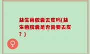 益生菌胶囊去皮吗(益生菌胶囊是否需要去皮？)