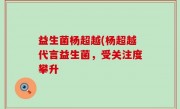 益生菌杨超越(杨超越代言益生菌，受关注度攀升