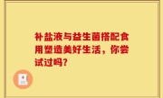 补盐液与益生菌搭配食用塑造美好生活，你尝试过吗？