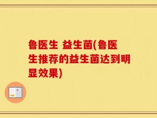 鲁医生 益生菌(鲁医生推荐的益生菌达到明显效果)