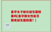 备孕女子能吃益生菌胶囊吗(备孕期女性能否服用益生菌胶囊？)