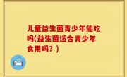 儿童益生菌青少年能吃吗(益生菌适合青少年食用吗？)