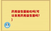 药用益生菌能吃吗(可以食用药用益生菌吗？)
