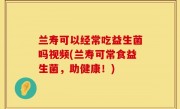兰寿可以经常吃益生菌吗视频(兰寿可常食益生菌，助健康！)