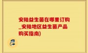 安陆益生菌在哪里订购_安陆地区益生菌产品购买指南)