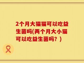 2个月大猫猫可以吃益生菌吗(两个月大小猫可以吃益生菌吗？)