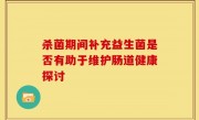 杀菌期间补充益生菌是否有助于维护肠道健康探讨