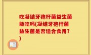 吃凝结牙孢杆菌益生菌能吃吗(凝结牙孢杆菌益生菌是否适合食用？)