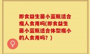 即食益生菌小蓝瓶适合瘦人食用吗(即食益生菌小蓝瓶适合体型瘦小的人食用吗？)