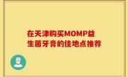 在天津购买MOMP益生菌牙膏的佳地点推荐