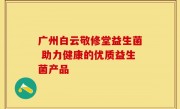 广州白云敬修堂益生菌 助力健康的优质益生菌产品