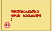 黄疸建议吃益生菌(改善黄疸？试试益生菌吧)