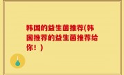 韩国的益生菌推荐(韩国推荐的益生菌推荐给你！)