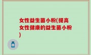 女性益生菌小粉(提高女性健康的益生菌小粉)