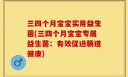 三四个月宝宝实用益生菌(三四个月宝宝专属益生菌：有效促进肠道健康)