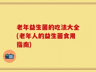老年益生菌的吃法大全(老年人的益生菌食用指南)