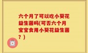 六个月了可以吃小葵花益生菌吗(可否六个月宝宝食用小葵花益生菌？)