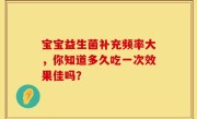 宝宝益生菌补充频率大，你知道多久吃一次效果佳吗？