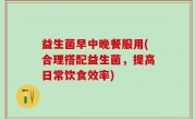 益生菌早中晚餐服用(合理搭配益生菌，提高日常饮食效率)