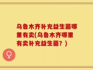 乌鲁木齐补充益生菌哪里有卖(乌鲁木齐哪里有卖补充益生菌？)