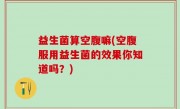 益生菌算空腹嘛(空腹服用益生菌的效果你知道吗？)