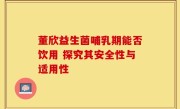 董欣益生菌哺乳期能否饮用 探究其安全性与适用性