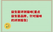 益生菌评测猫咪(重点益生菌品牌，针对猫咪的评测报告)