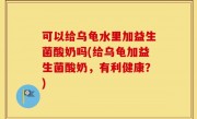 可以给乌龟水里加益生菌酸奶吗(给乌龟加益生菌酸奶，有利健康？)